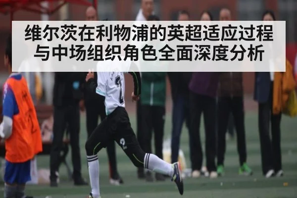 维尔茨在利物浦的英超适应过程与中场组织角色全面深度分析